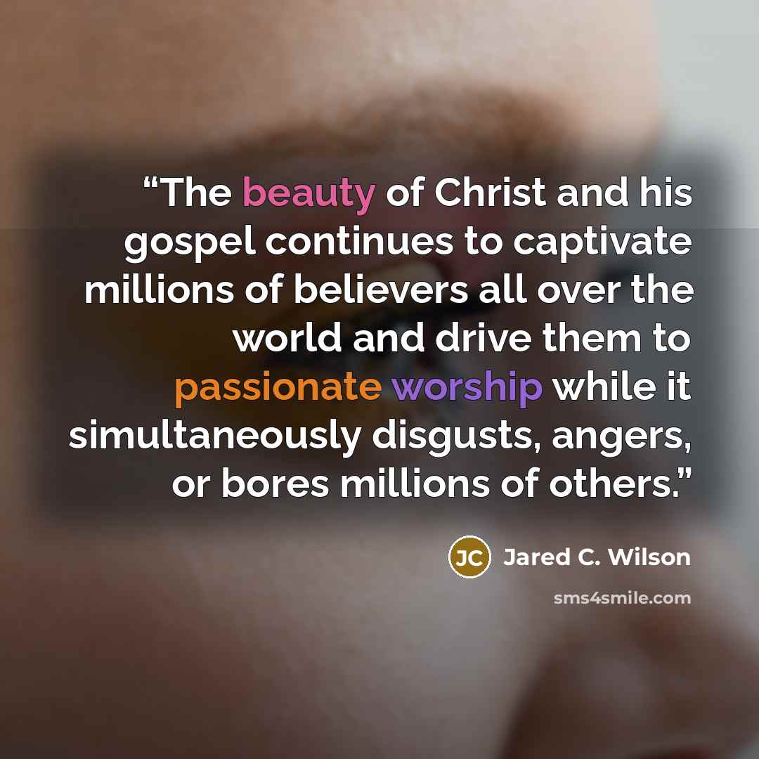 “The beauty of Christ and his gospel continues to captivate millions of believers all over the world and drive them to passionate worship while it simultaneously disgusts, angers, or bores millions of others.” quote by Jared C. Wilson