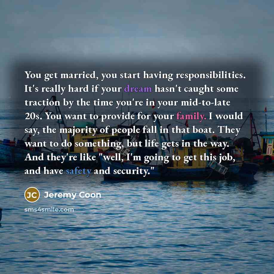 “You get married, you start having responsibilities. It's really hard if your dream hasn't caught some traction by the time you're in your mid-to-late 20s. You want to provide for your family. I would say, the majority of people fall in that boat. They want to do something, but life gets in the…” quote by Jeremy Coon