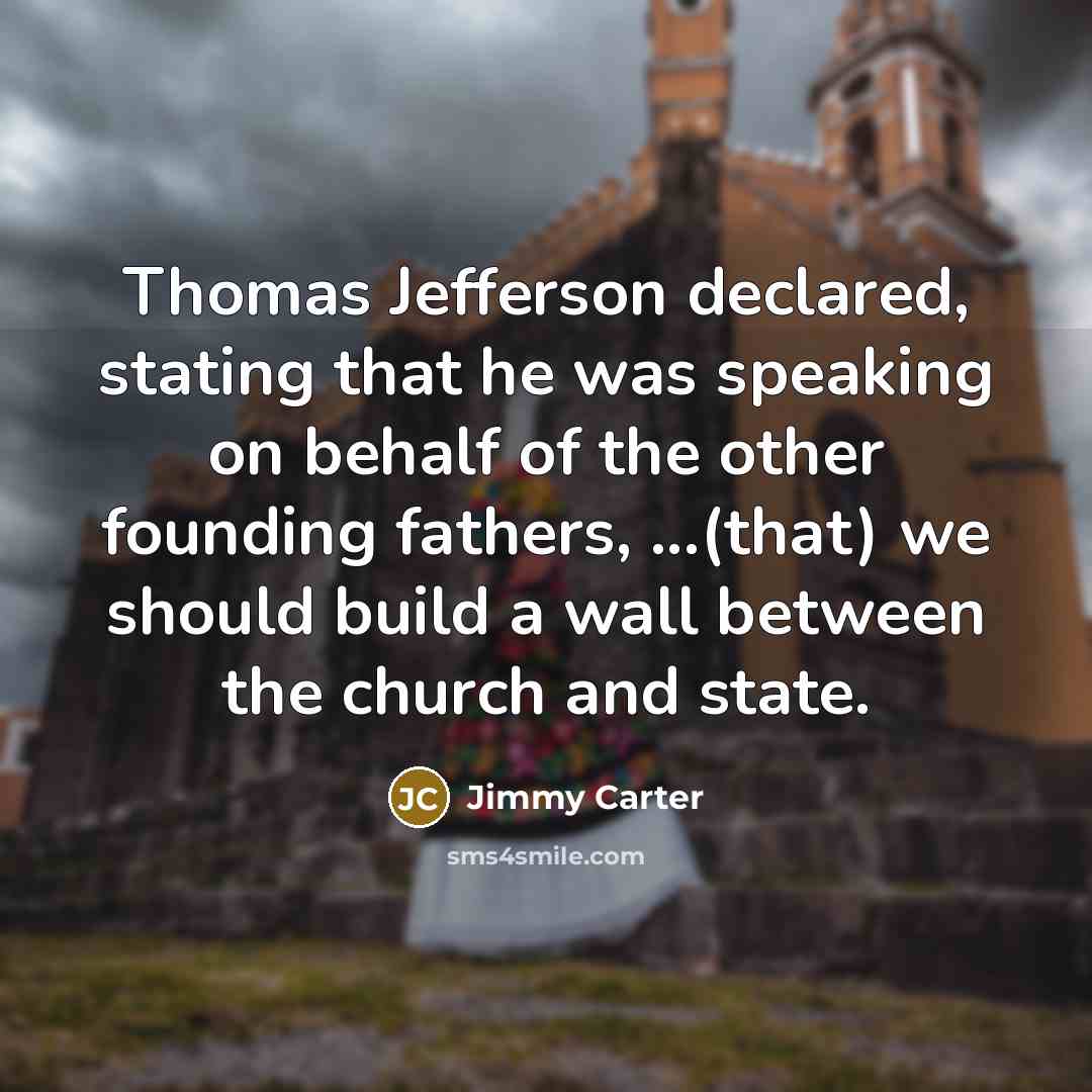 “Thomas Jefferson declared, stating that he was speaking on behalf of the other founding fathers, ...(that) we should build a wall between the church and state.” quote by Jimmy Carter