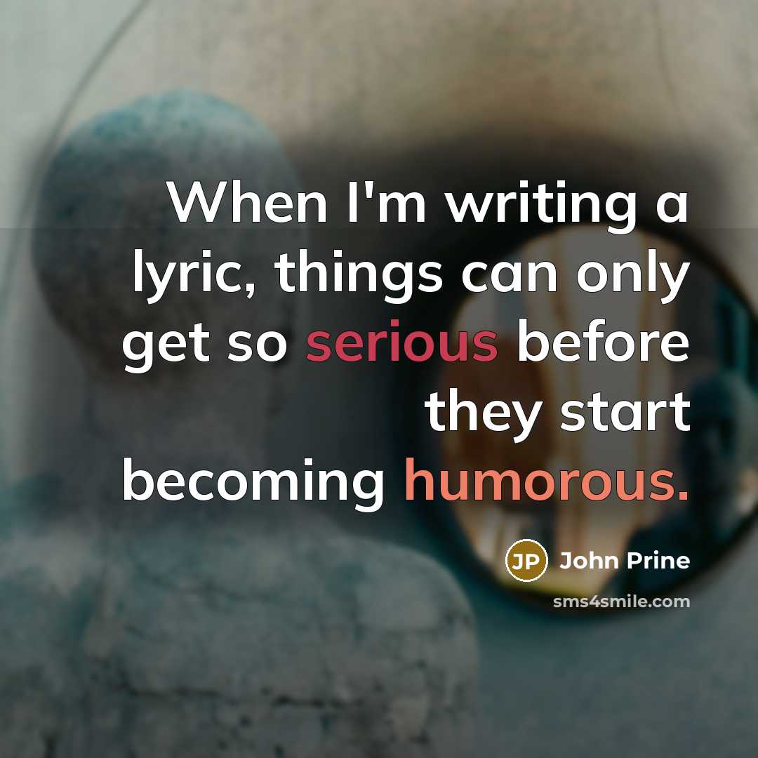 “When I'm writing a lyric, things can only get so serious before they start becoming humorous.” quote by John Prine