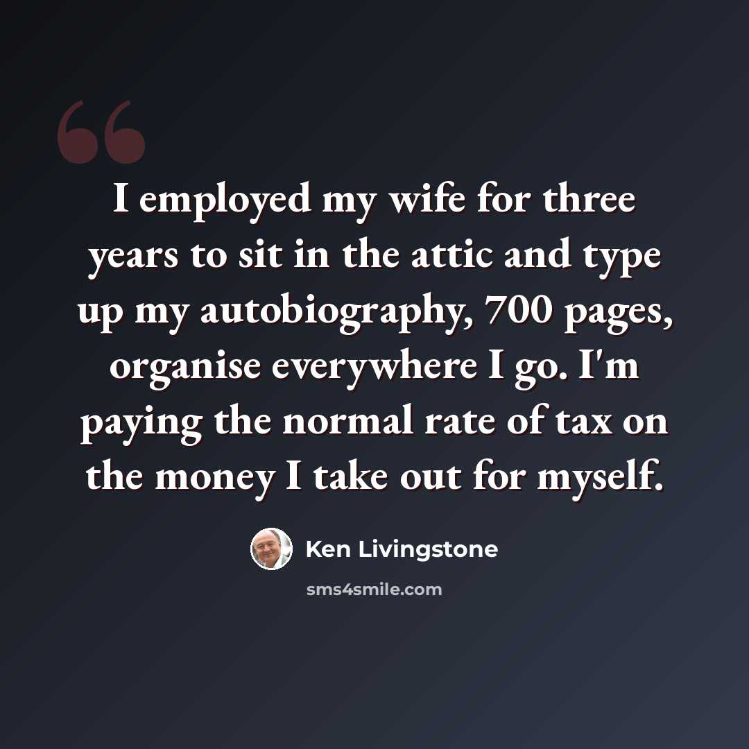 “I employed my wife for three years to sit in the attic and type up my autobiography, 700 pages, organise everywhere I go. I'm paying the normal rate of tax on the money I take out for myself.” quote by Ken Livingstone