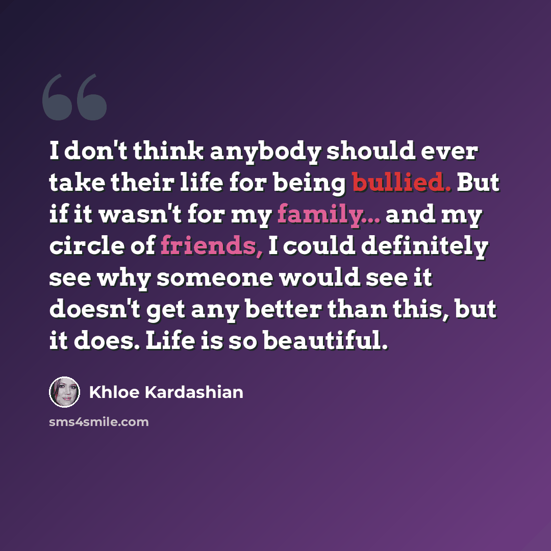 “I don't think anybody should ever take their life for being bullied. But if it wasn't for my family... and my circle of friends, I could definitely see why someone would see it doesn't get any better than this, but it does. Life is so beautiful.” quote by Khloe Kardashian