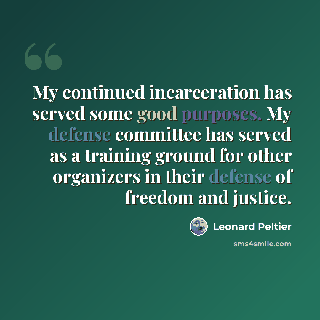 “My continued incarceration has served some good purposes. My defense committee has served as a training ground for other organizers in their defense of freedom and justice.” quote by Leonard Peltier