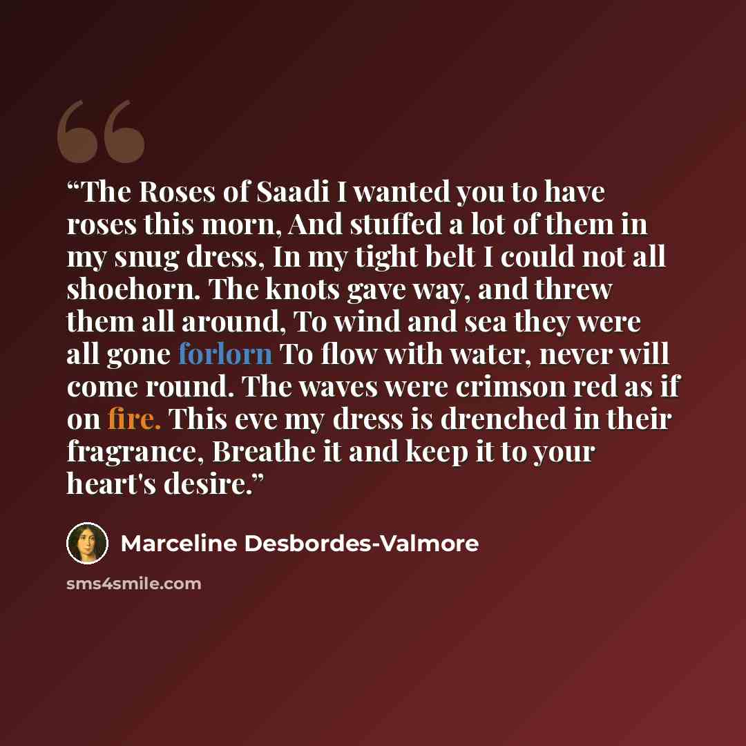 “The Roses of Saadi I wanted you to have roses this morn, And stuffed a lot of them in my snug dress, In my tight belt I could not all shoehorn. The knots gave way, and threw them all around, To wind and sea they were all gone forlorn To flow with water, never will come round. The waves were…” quote by Marceline Desbordes-Valmore