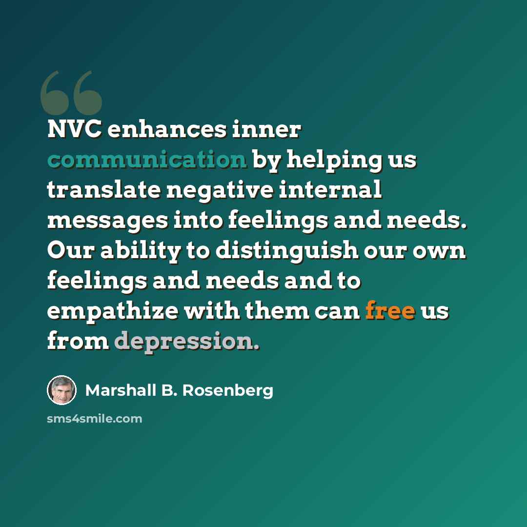 “NVC enhances inner communication by helping us translate negative internal messages into feelings and needs. Our ability to distinguish our own feelings and needs and to empathize with them can free us from depression.” quote by Marshall B. Rosenberg