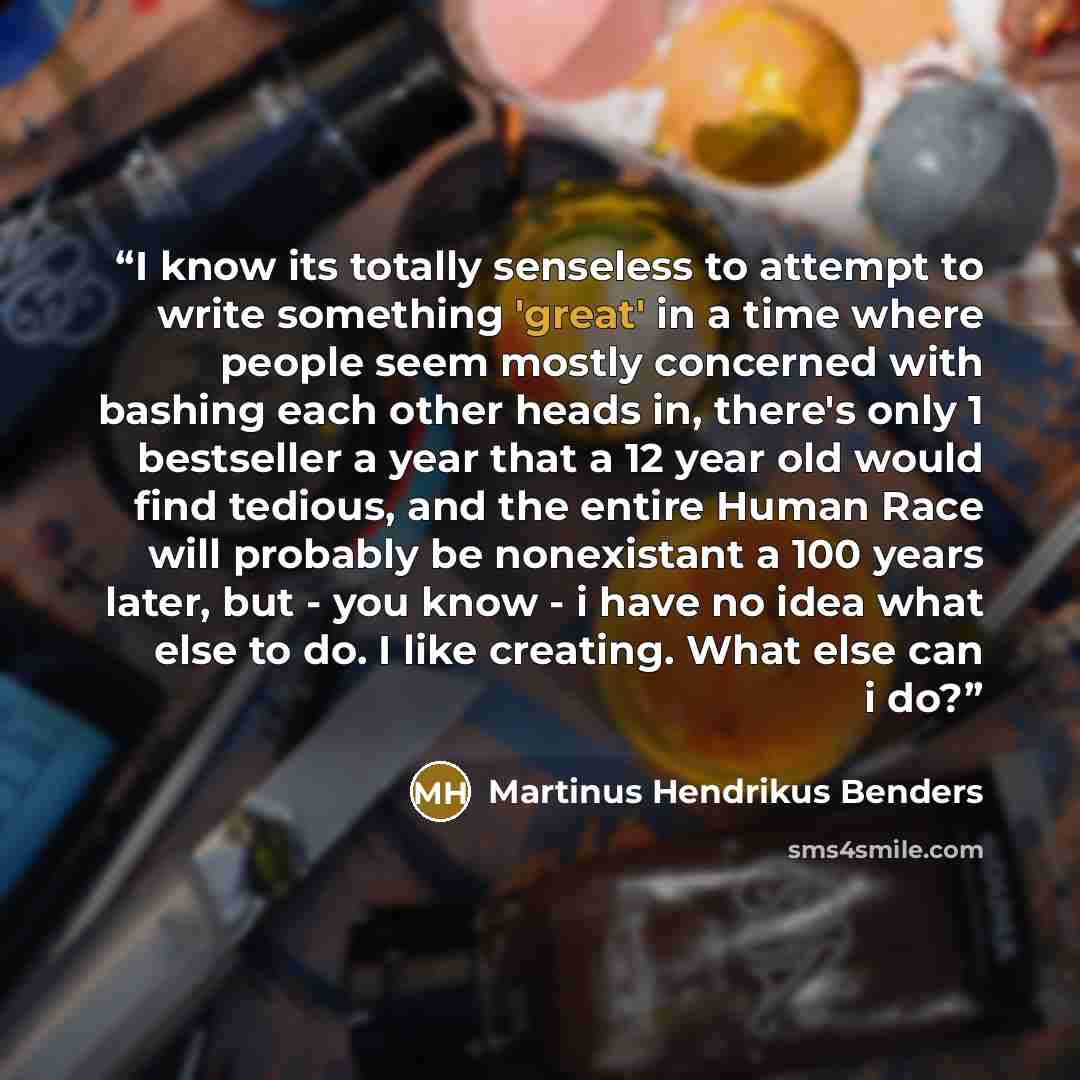 “I know its totally senseless to attempt to write something 'great' in a time where people seem mostly concerned with bashing each other heads in, there's only 1 bestseller a year that a 12 year old would find tedious, and the entire Human Race will probably be nonexistant a 100 years later, but…” quote by Martinus Hendrikus Benders