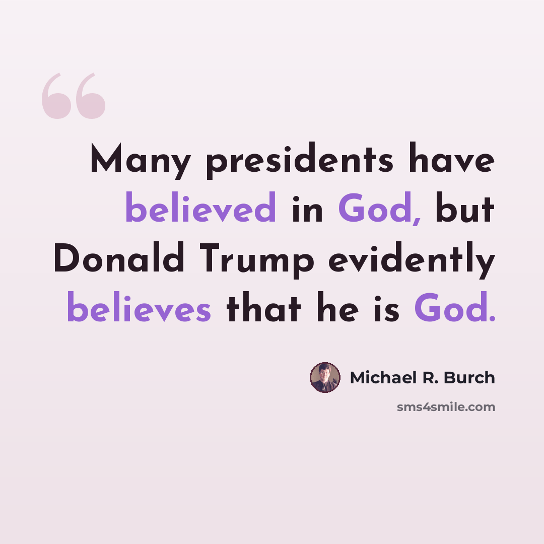 “Many presidents have believed in God, but Donald Trump evidently believes that he is God.” quote by Michael R. Burch