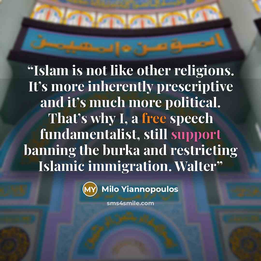 “Islam is not like other religions. It’s more inherently prescriptive and it’s much more political. That’s why I, a free speech fundamentalist, still support banning the burka and restricting Islamic immigration. Walter” quote by Milo Yiannopoulos