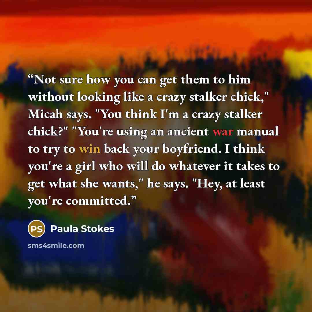 “Not sure how you can get them to him without looking like a crazy stalker chick," Micah says. "You think I'm a crazy stalker chick?" "You're using an ancient war manual to try to win back your boyfriend. I think you're a girl who will do whatever it takes to get what she wants," he says. "Hey, at…” quote by Paula Stokes