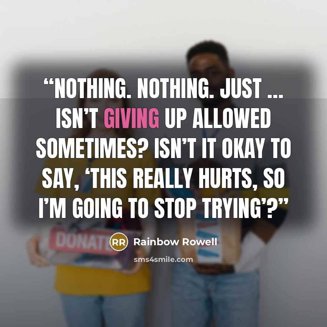 “Nothing. Nothing. Just … isn’t giving up allowed sometimes? Isn’t it okay to say, ‘This really hurts, so I’m going to stop trying’?” quote by Rainbow Rowell