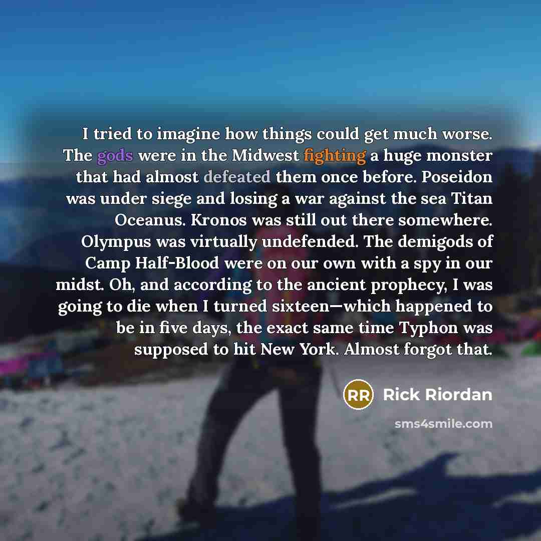 “I tried to imagine how things could get much worse. The gods were in the Midwest fighting a huge monster that had almost defeated them once before. Poseidon was under siege and losing a war against the sea Titan Oceanus. Kronos was still out there somewhere. Olympus was virtually undefended. The…” quote by Rick Riordan