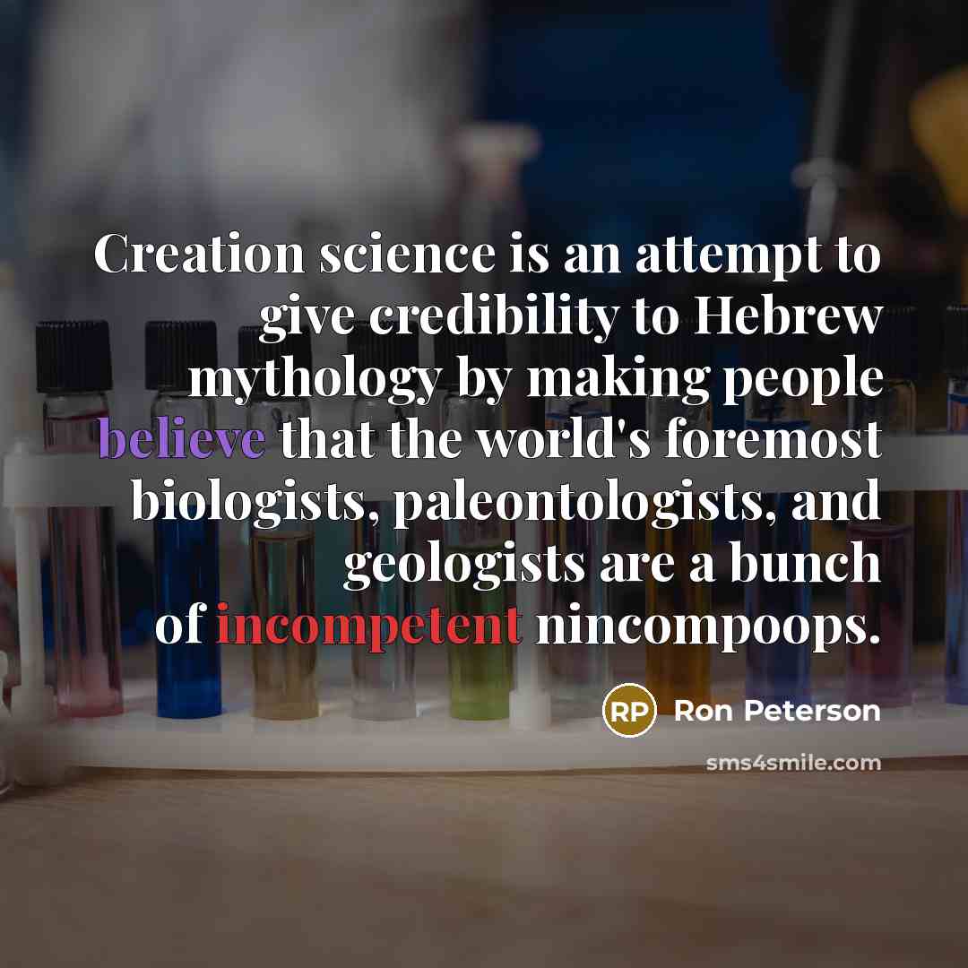 “Creation science is an attempt to give credibility to Hebrew mythology by making people believe that the world's foremost biologists, paleontologists, and geologists are a bunch of incompetent nincompoops.” quote by Ron Peterson