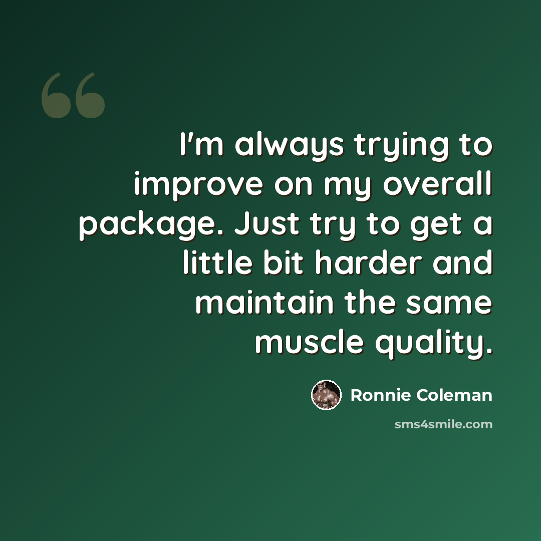 “I'm always trying to improve on my overall package. Just try to get a little bit harder and maintain the same muscle quality.” quote by Ronnie Coleman