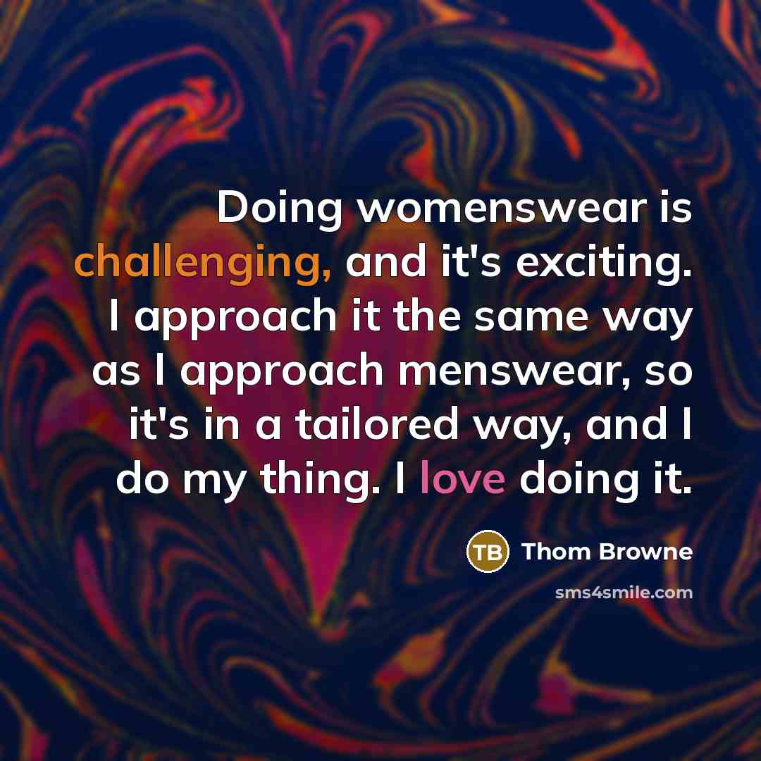 “Doing womenswear is challenging, and it's exciting. I approach it the same way as I approach menswear, so it's in a tailored way, and I do my thing. I love doing it.” quote by Thom Browne