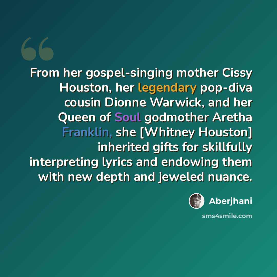 “From her gospel-singing mother Cissy Houston, her legendary pop-diva cousin Dionne Warwick, and her Queen of Soul godmother Aretha Franklin, she [Whitney Houston] inherited gifts for skillfully interpreting lyrics and endowing them with new depth and jeweled nuance.” quote by Aberjhani