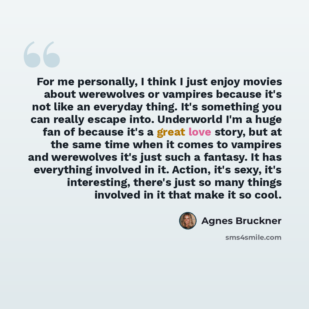 “For me personally, I think I just enjoy movies about werewolves or vampires because it's not like an everyday thing. It's something you can really escape into. Underworld I'm a huge fan of because it's a great love story, but at the same time when it comes to vampires and werewolves it's just such…” quote by Agnes Bruckner