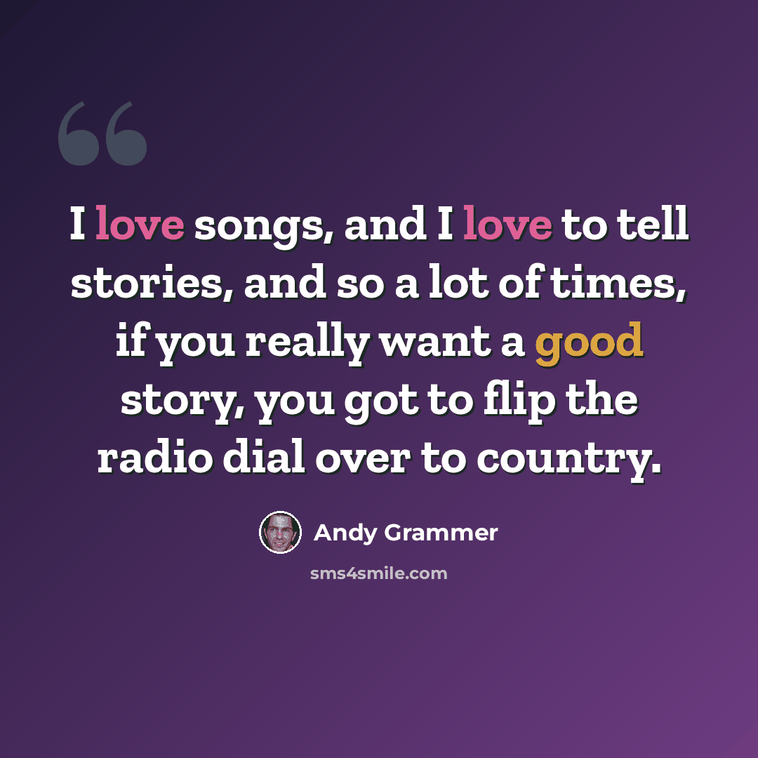 “I love songs, and I love to tell stories, and so a lot of times, if you really want a good story, you got to flip the radio dial over to country.” quote by Andy Grammer