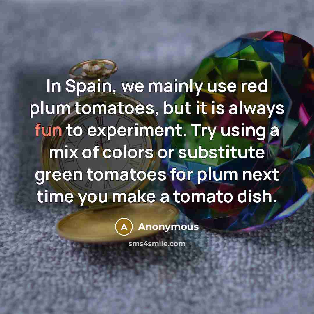 “In Spain, we mainly use red plum tomatoes, but it is always fun to experiment. Try using a mix of colors or substitute green tomatoes for plum next time you make a tomato dish.” quote by Anonymous