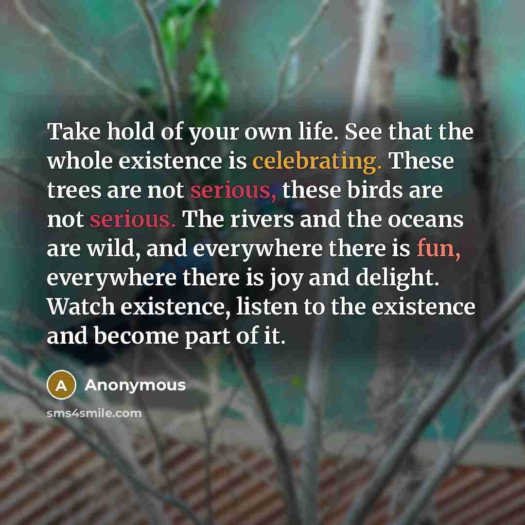 “Take hold of your own life. See that the whole existence is celebrating. These trees are not serious, these birds are not serious. The rivers and the oceans are wild, and everywhere there is fun, everywhere there is joy and delight. Watch existence, listen to the existence and become part of it.” quote by Anonymous
