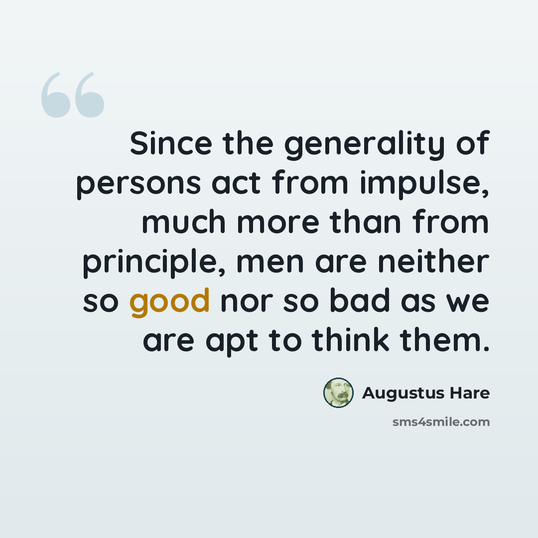 “Since the generality of persons act from impulse, much more than from principle, men are neither so good nor so bad as we are apt to think them.” quote by Augustus Hare