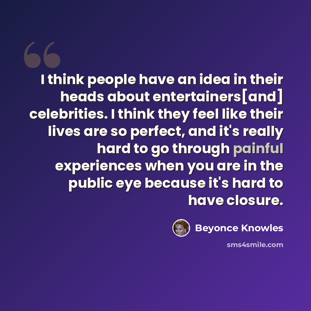 “I think people have an idea in their heads about entertainers[and] celebrities. I think they feel like their lives are so perfect, and it's really hard to go through painful experiences when you are in the public eye because it's hard to have closure.” quote by Beyonce Knowles