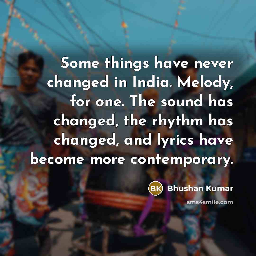 “Some things have never changed in India. Melody, for one. The sound has changed, the rhythm has changed, and lyrics have become more contemporary.” quote by Bhushan Kumar