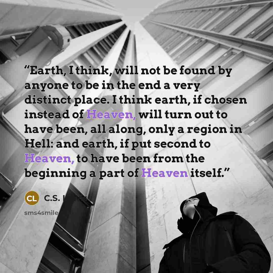 “Earth, I think, will not be found by anyone to be in the end a very distinct place. I think earth, if chosen instead of Heaven, will turn out to have been, all along, only a region in Hell: and earth, if put second to Heaven, to have been from the beginning a part of Heaven itself.” quote by C.S. Lewis