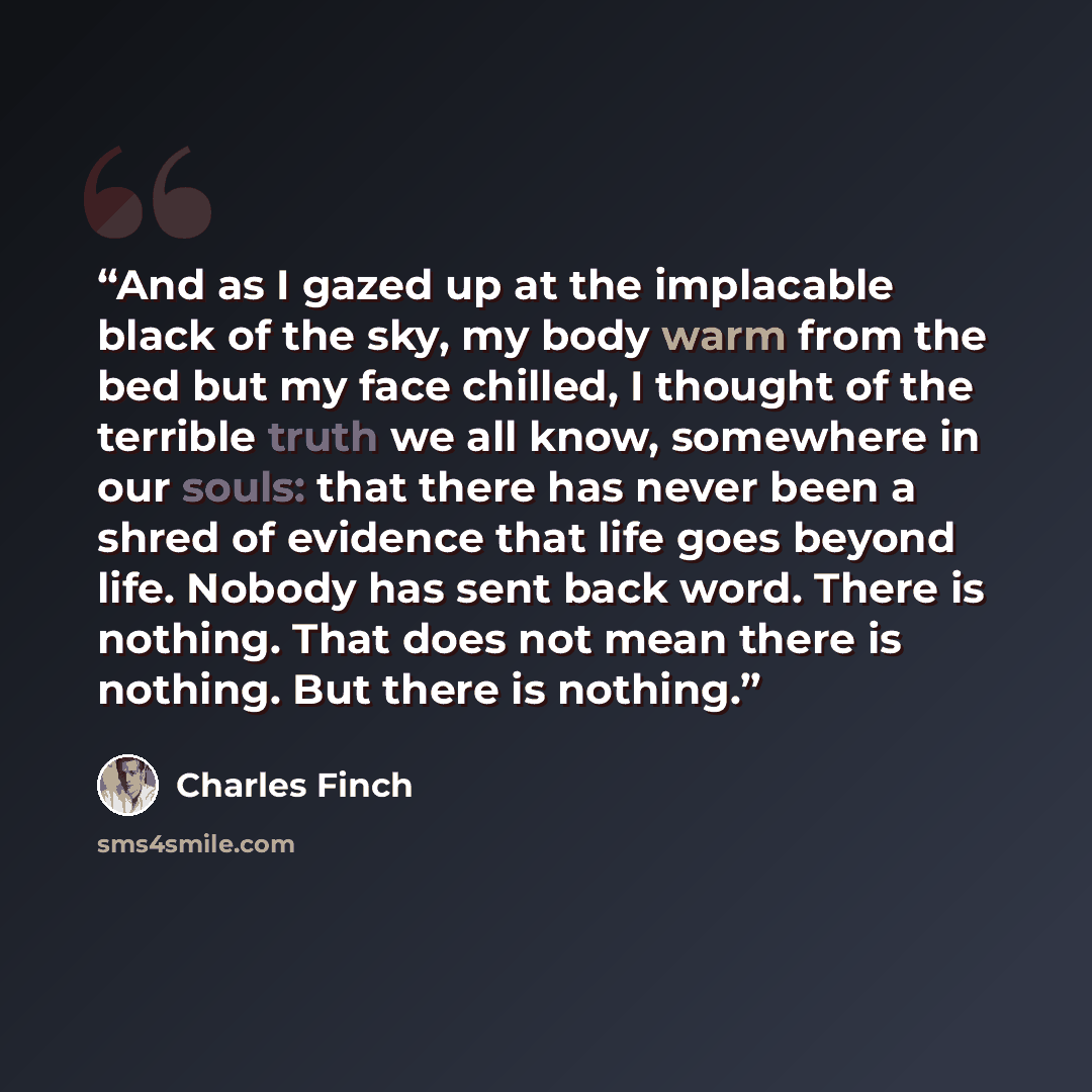 “And as I gazed up at the implacable black of the sky, my body warm from the bed but my face chilled, I thought of the terrible truth we all know, somewhere in our souls: that there has never been a shred of evidence that life goes beyond life. Nobody has sent back word. There is nothing. That does…” quote by Charles Finch