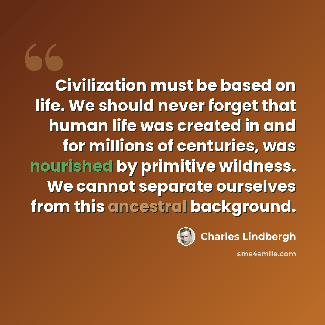 “Civilization must be based on life. We should never forget that human life was created in and for millions of centuries, was nourished by primitive wildness. We cannot separate ourselves from this ancestral background.” quote by Charles Lindbergh
