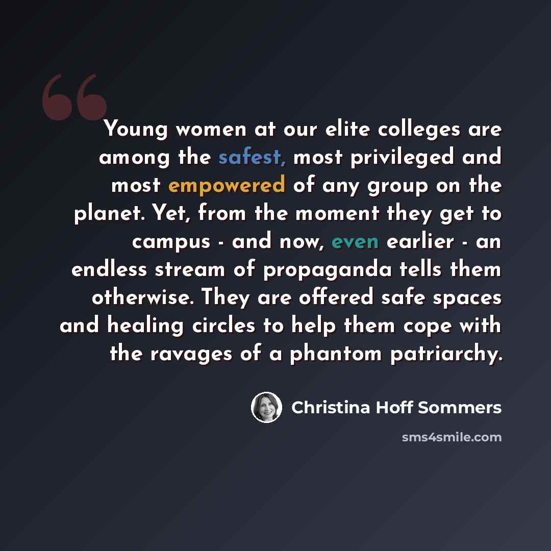 “Young women at our elite colleges are among the safest, most privileged and most empowered of any group on the planet. Yet, from the moment they get to campus - and now, even earlier - an endless stream of propaganda tells them otherwise. They are offered safe spaces and healing circles to help…” quote by Christina Hoff Sommers