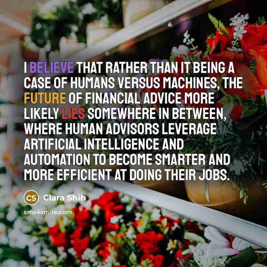 “I believe that rather than it being a case of humans versus machines, the future of financial advice more likely lies somewhere in between, where human advisors leverage artificial intelligence and automation to become smarter and more efficient at doing their jobs.” quote by Clara Shih