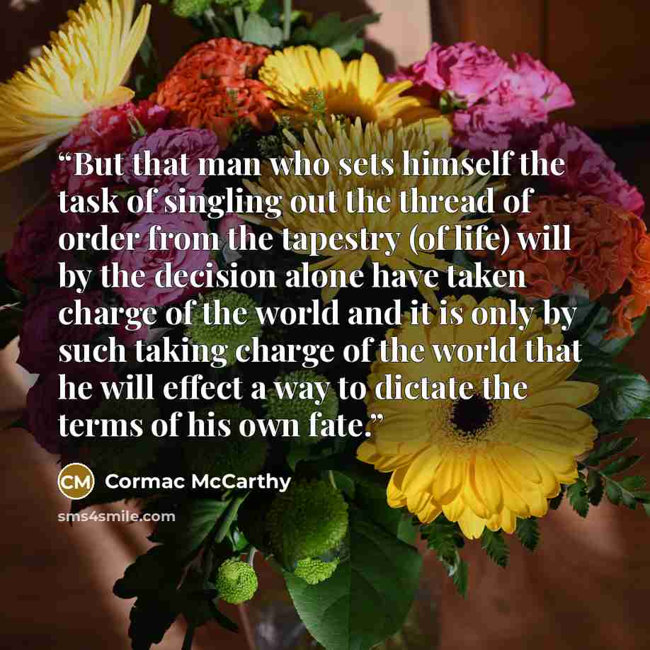 “But that man who sets himself the task of singling out the thread of order from the tapestry (of life) will by the decision alone have taken charge of the world and it is only by such taking charge of the world that he will effect a way to dictate the terms of his own fate.” quote by Cormac McCarthy