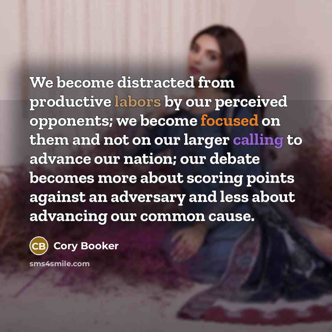 “We become distracted from productive labors by our perceived opponents; we become focused on them and not on our larger calling to advance our nation; our debate becomes more about scoring points against an adversary and less about advancing our common cause.” quote by Cory Booker