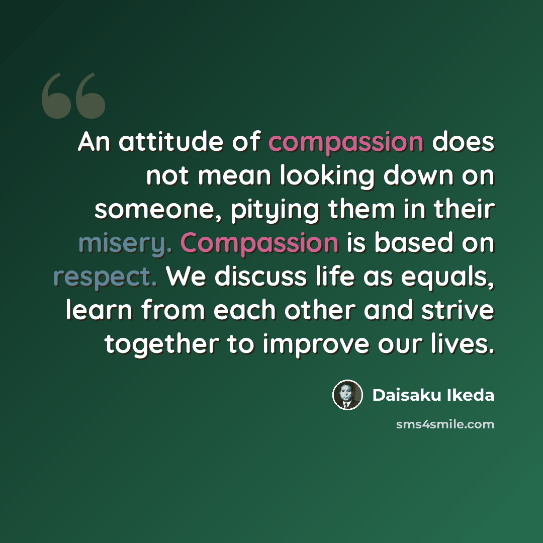 “An attitude of compassion does not mean looking down on someone, pitying them in their misery. Compassion is based on respect. We discuss life as equals, learn from each other and strive together to improve our lives.” quote by Daisaku Ikeda
