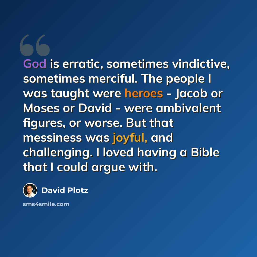 “God is erratic, sometimes vindictive, sometimes merciful. The people I was taught were heroes - Jacob or Moses or David - were ambivalent figures, or worse. But that messiness was joyful, and challenging. I loved having a Bible that I could argue with.” quote by David Plotz