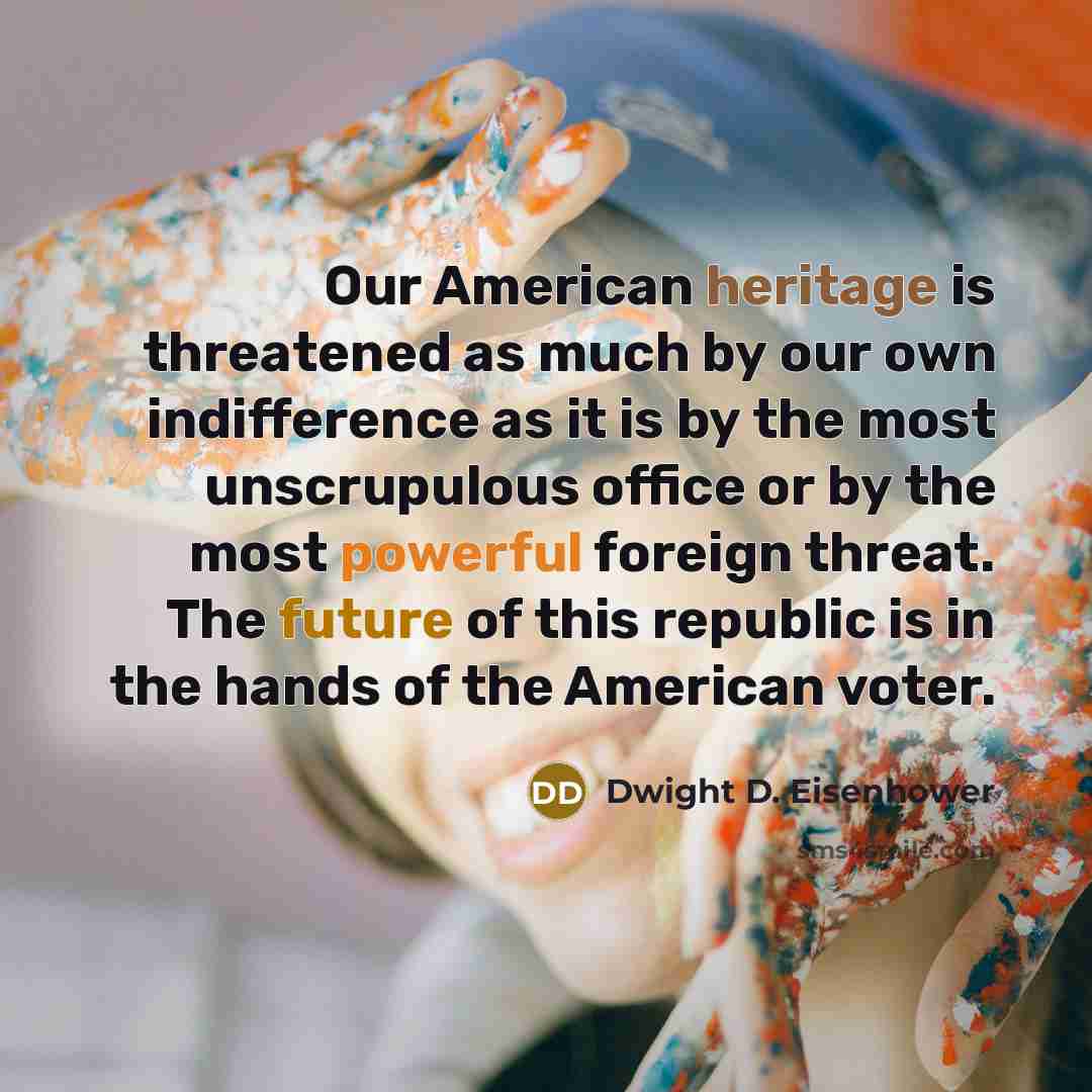“Our American heritage is threatened as much by our own indifference as it is by the most unscrupulous office or by the most powerful foreign threat. The future of this republic is in the hands of the American voter.” quote by Dwight D. Eisenhower