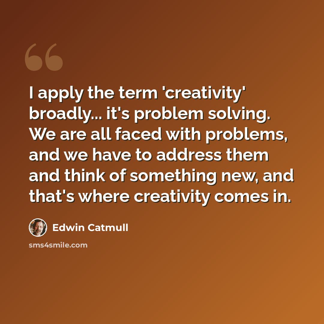 “I apply the term 'creativity' broadly... it's problem solving. We are all faced with problems, and we have to address them and think of something new, and that's where creativity comes in.” quote by Edwin Catmull