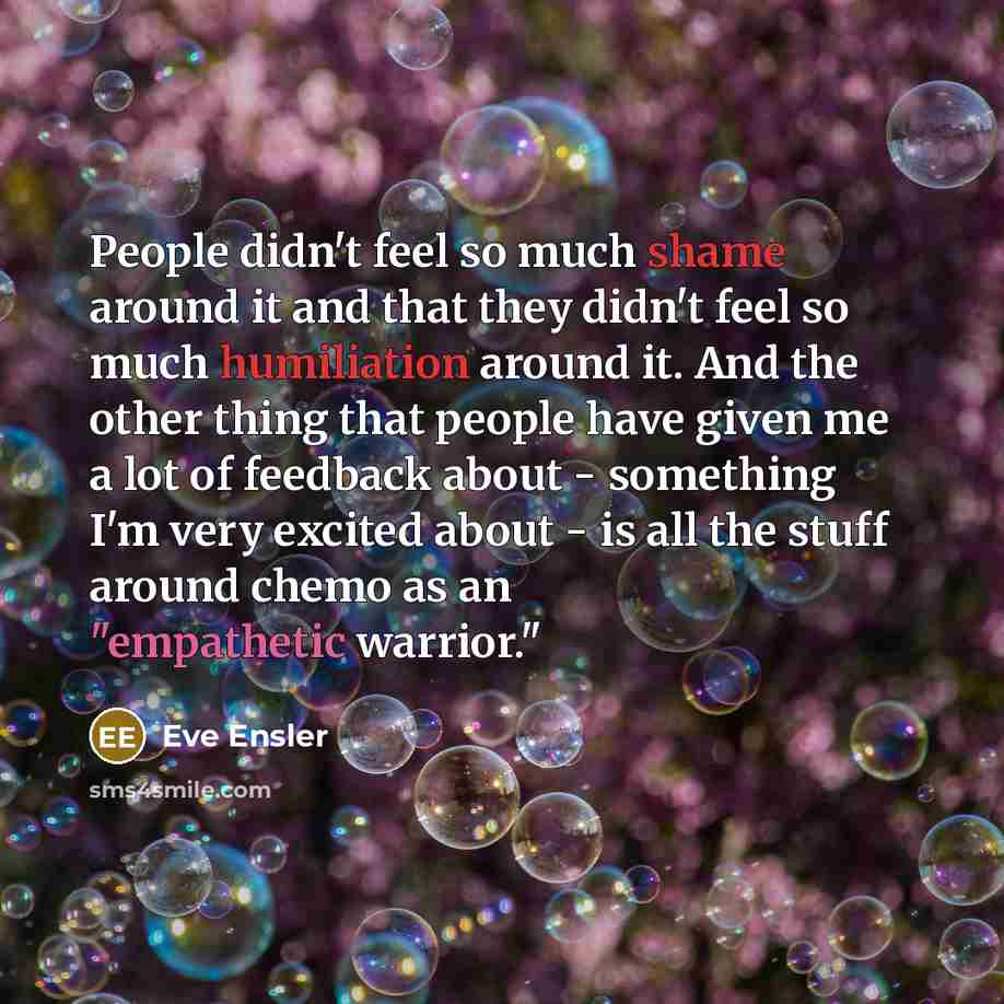 “People didn't feel so much shame around it and that they didn't feel so much humiliation around it. And the other thing that people have given me a lot of feedback about - something I'm very excited about - is all the stuff around chemo as an "empathetic warrior."” quote by Eve Ensler