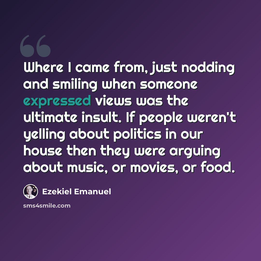 “Where I came from, just nodding and smiling when someone expressed views was the ultimate insult. If people weren't yelling about politics in our house then they were arguing about music, or movies, or food.” quote by Ezekiel Emanuel