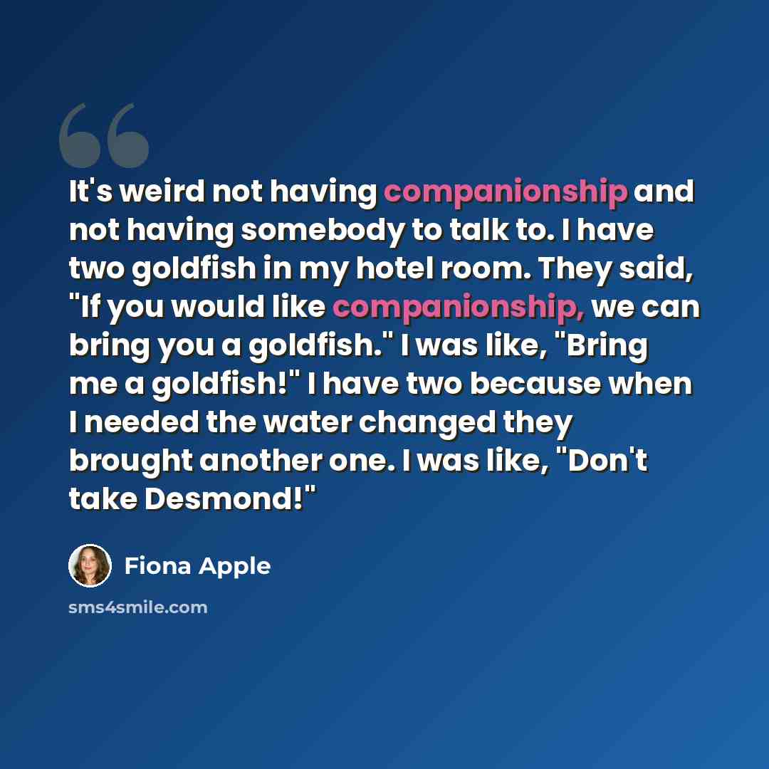 “It's weird not having companionship and not having somebody to talk to. I have two goldfish in my hotel room. They said, "If you would like companionship, we can bring you a goldfish." I was like, "Bring me a goldfish!" I have two because when I needed the water changed they brought another one. I…” quote by Fiona Apple