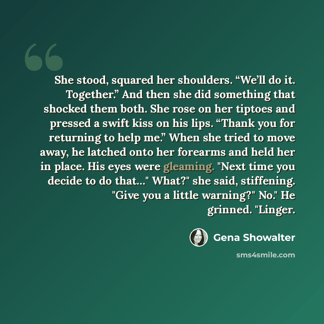 “She stood, squared her shoulders. “We’ll do it. Together.” And then she did something that shocked them both. She rose on her tiptoes and pressed a swift kiss on his lips. “Thank you for returning to help me.” When she tried to move away, he latched onto her forearms and held her in place. His…” quote by Gena Showalter