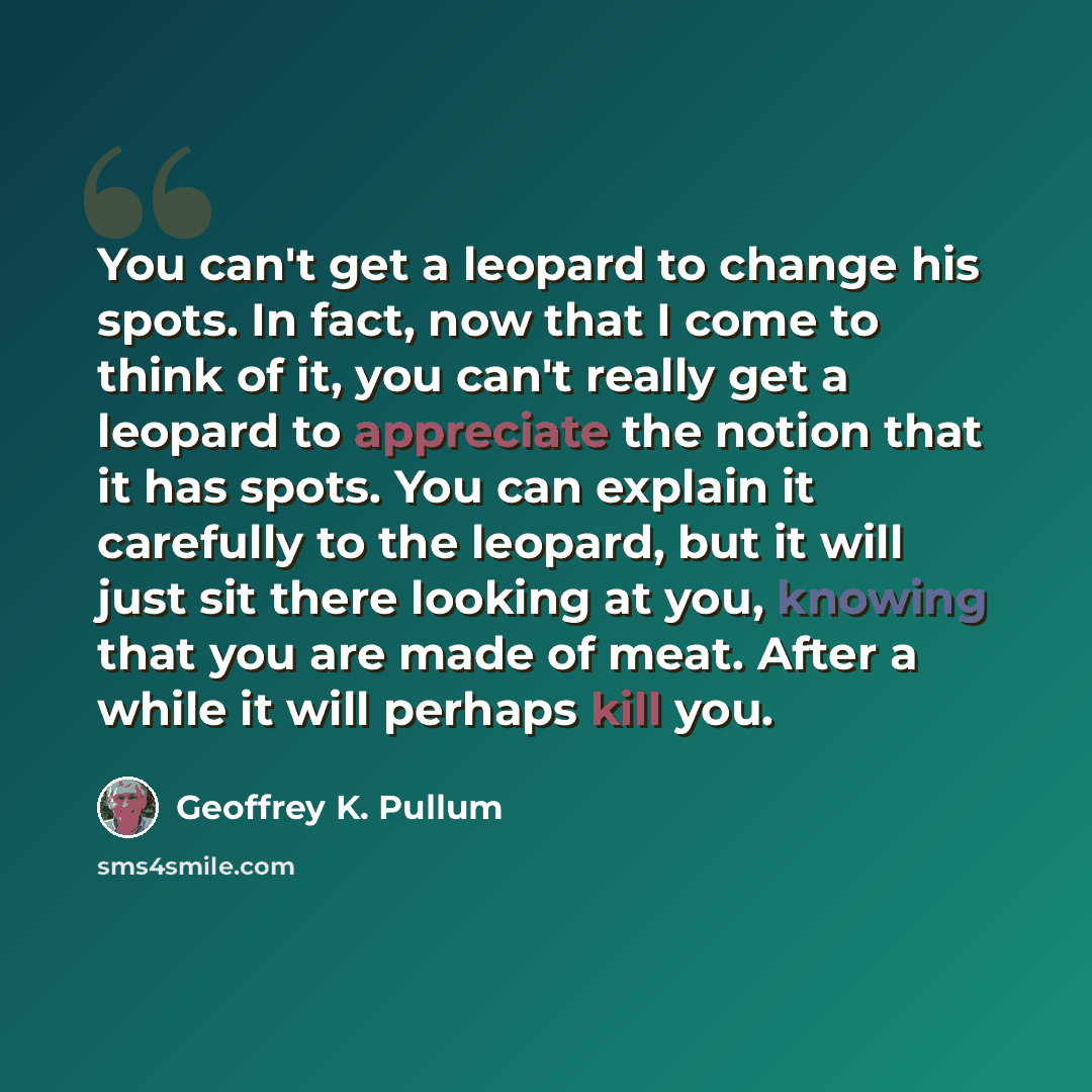 “You can't get a leopard to change his spots. In fact, now that I come to think of it, you can't really get a leopard to appreciate the notion that it has spots. You can explain it carefully to the leopard, but it will just sit there looking at you, knowing that you are made of meat. After a while…” quote by Geoffrey K. Pullum