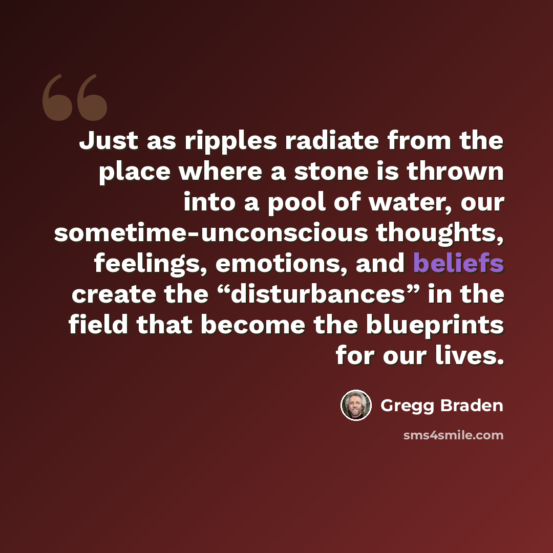 “Just as ripples radiate from the place where a stone is thrown into a pool of water, our sometime-unconscious thoughts, feelings, emotions, and beliefs create the “disturbances” in the field that become the blueprints for our lives.” quote by Gregg Braden