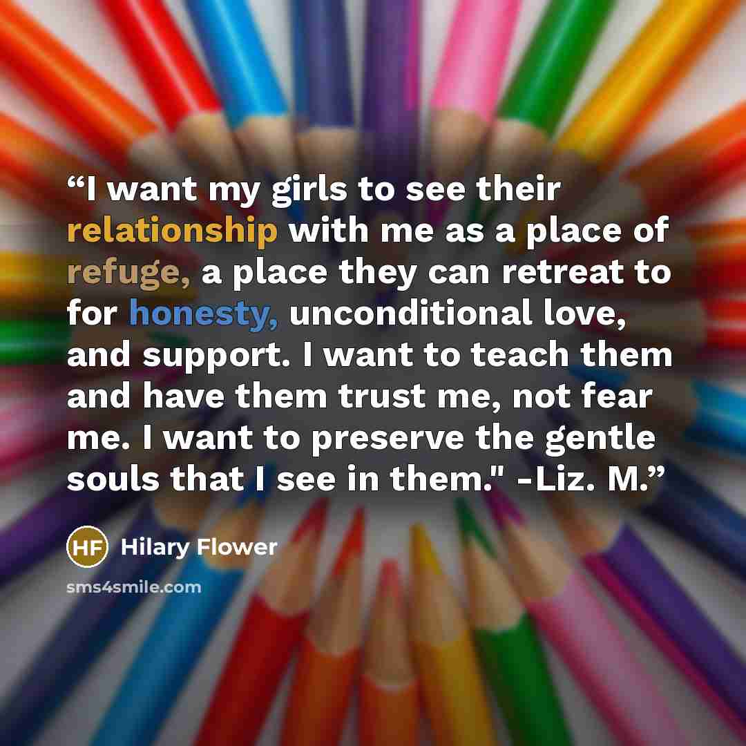 “I want my girls to see their relationship with me as a place of refuge, a place they can retreat to for honesty, unconditional love, and support. I want to teach them and have them trust me, not fear me. I want to preserve the gentle souls that I see in them." -Liz. M.” quote by Hilary Flower