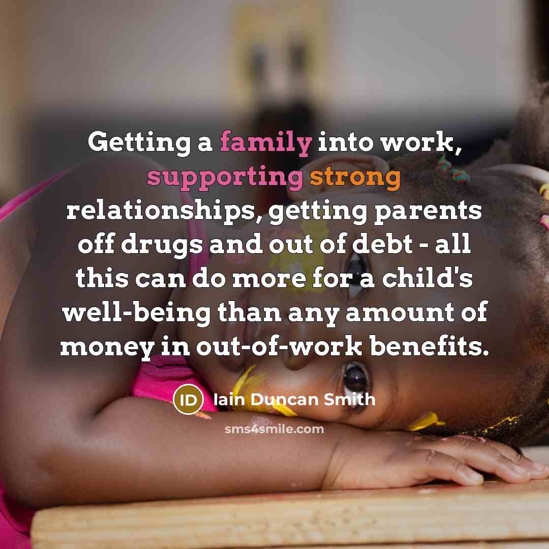 “Getting a family into work, supporting strong relationships, getting parents off drugs and out of debt - all this can do more for a child's well-being than any amount of money in out-of-work benefits.” quote by Iain Duncan Smith