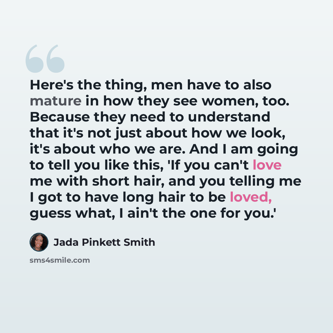 “Here's the thing, men have to also mature in how they see women, too. Because they need to understand that it's not just about how we look, it's about who we are. And I am going to tell you like this, 'If you can't love me with short hair, and you telling me I got to have long hair to be loved…” quote by Jada Pinkett Smith