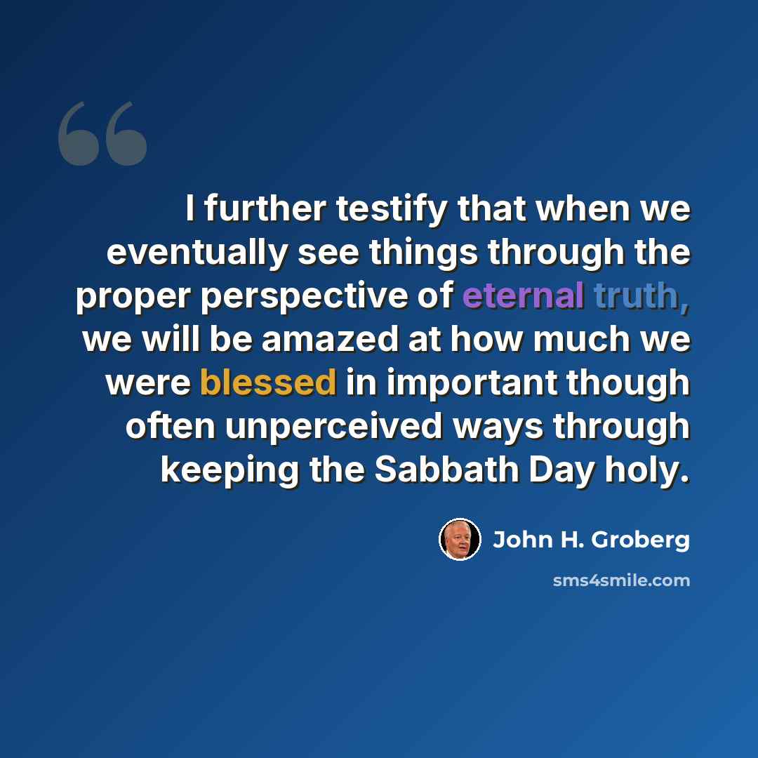 “I further testify that when we eventually see things through the proper perspective of eternal truth, we will be amazed at how much we were blessed in important though often unperceived ways through keeping the Sabbath Day holy.” quote by John H. Groberg