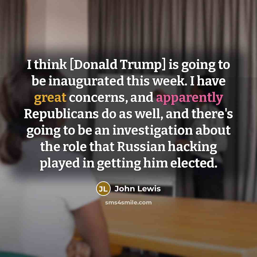 “I think [Donald Trump] is going to be inaugurated this week. I have great concerns, and apparently Republicans do as well, and there's going to be an investigation about the role that Russian hacking played in getting him elected.” quote by John Lewis