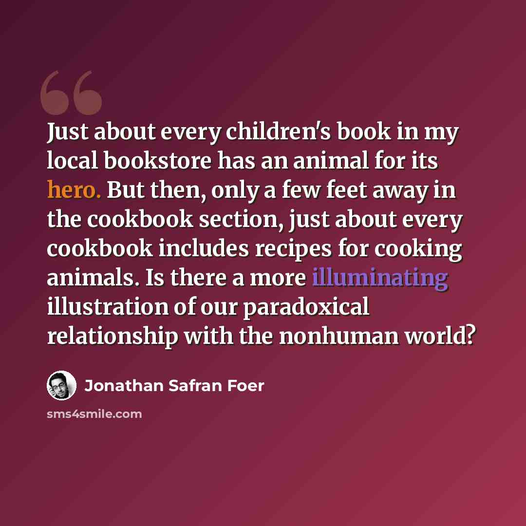 “Just about every children's book in my local bookstore has an animal for its hero. But then, only a few feet away in the cookbook section, just about every cookbook includes recipes for cooking animals. Is there a more illuminating illustration of our paradoxical relationship with the nonhuman…” quote by Jonathan Safran Foer