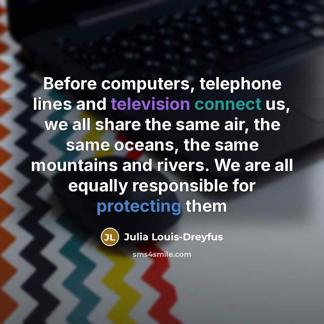 “Before computers, telephone lines and television connect us, we all share the same air, the same oceans, the same mountains and rivers. We are all equally responsible for protecting them” quote by Julia Louis-Dreyfus